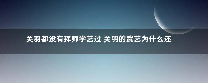 关羽都没有拜师学艺过 关羽的武艺为什么还那么高